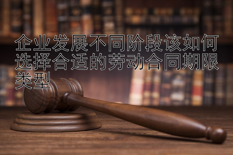 企业发展不同阶段该如何选择合适的劳动合同期限类型