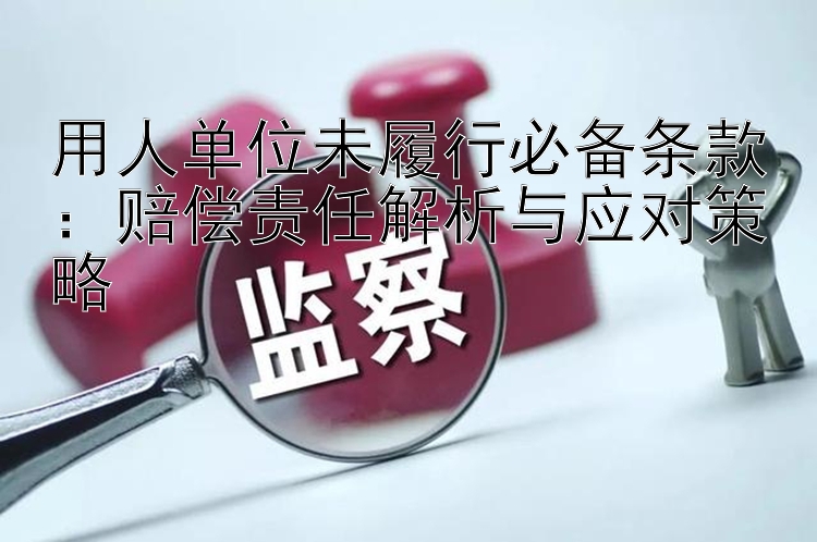 用人单位未履行必备条款：赔偿责任解析与应对策略