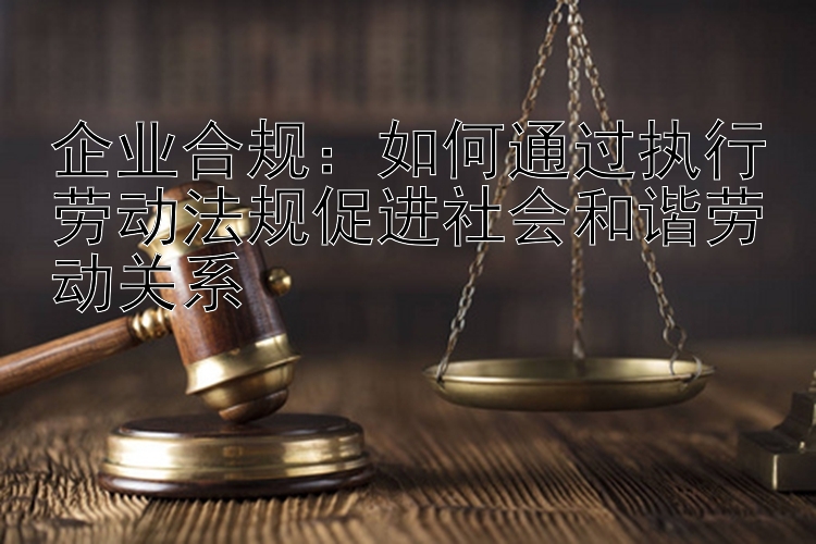 企业合规：如何通过执行劳动法规促进社会和谐劳动关系