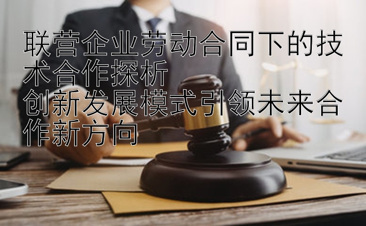 联营企业劳动合同下的技术合作探析  
创新发展模式引领未来合作新方向