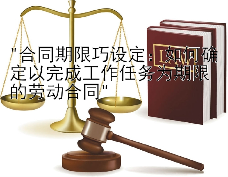 合同期限巧设定：如何确定以完成工作任务为期限的劳动合同