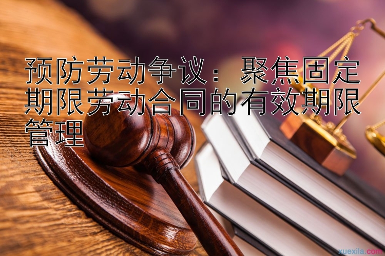 预防劳动争议：聚焦固定期限劳动合同的有效期限管理