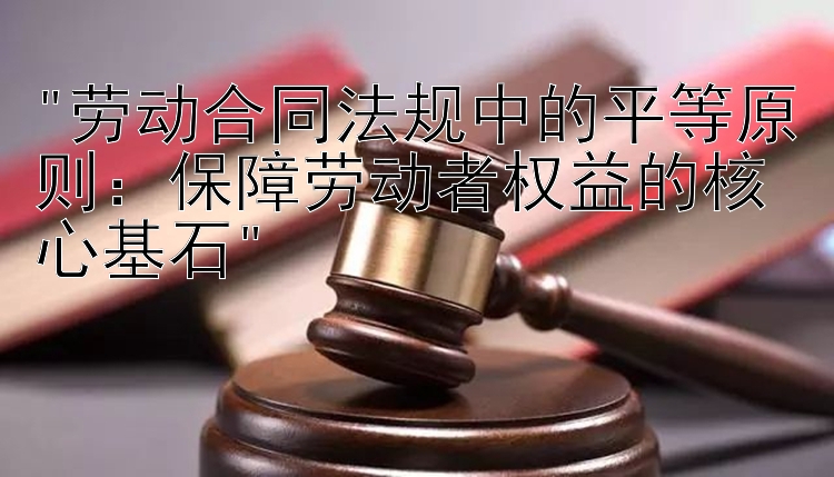 劳动合同法规中的平等原则：保障劳动者权益的核心基石