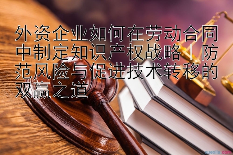 外资企业如何在劳动合同中制定知识产权战略｜防范风险与促进技术转移的双赢之道