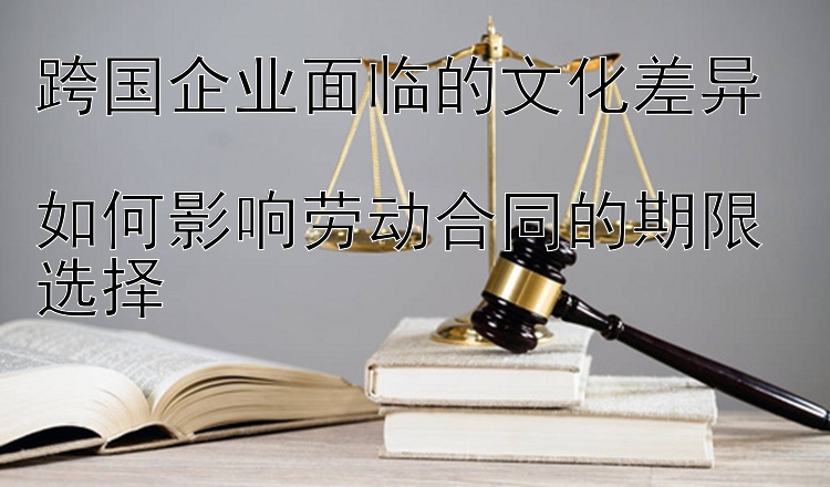 11选5最大遗漏   跨国企业面临的文化差异  如何影响劳动合同的期限选择