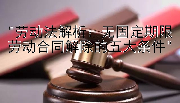 劳动法解析：无固定期限劳动合同解除的五大条件