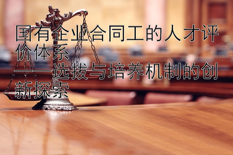 国有企业合同工的人才评价体系  
——选拔与培养机制的创新探索