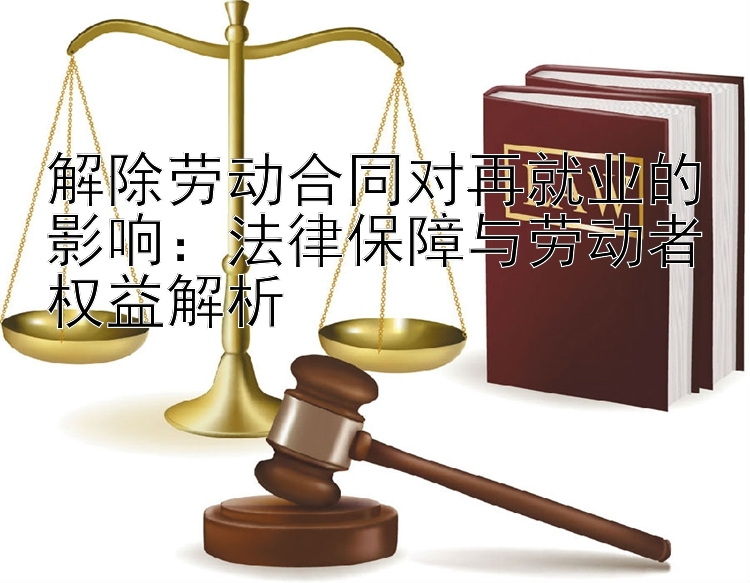 解除劳动合同对再就业的影响：法律保障与劳动者权益解析