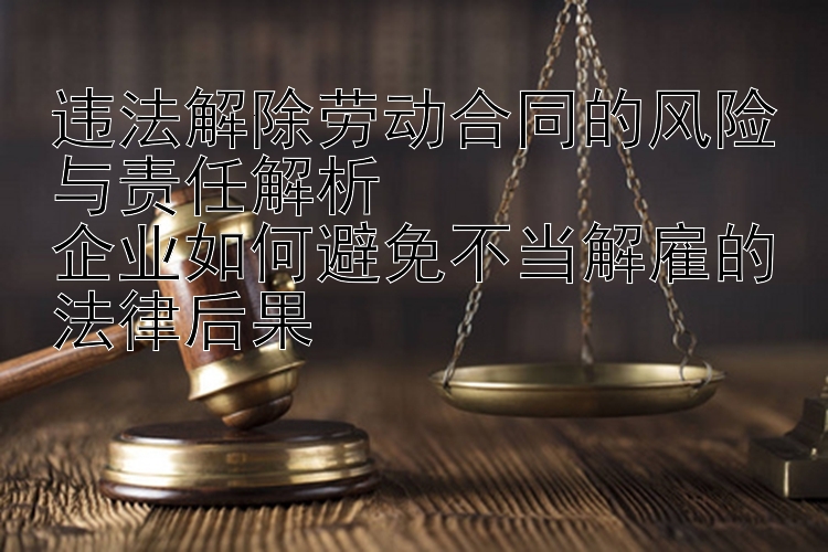 违法解除劳动合同的风险与责任解析  
企业如何避免不当解雇的法律后果