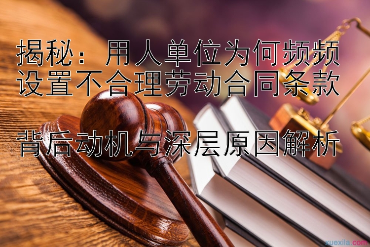 揭秘：用人单位为何频频设置不合理劳动合同条款  
背后动机与深层原因解析