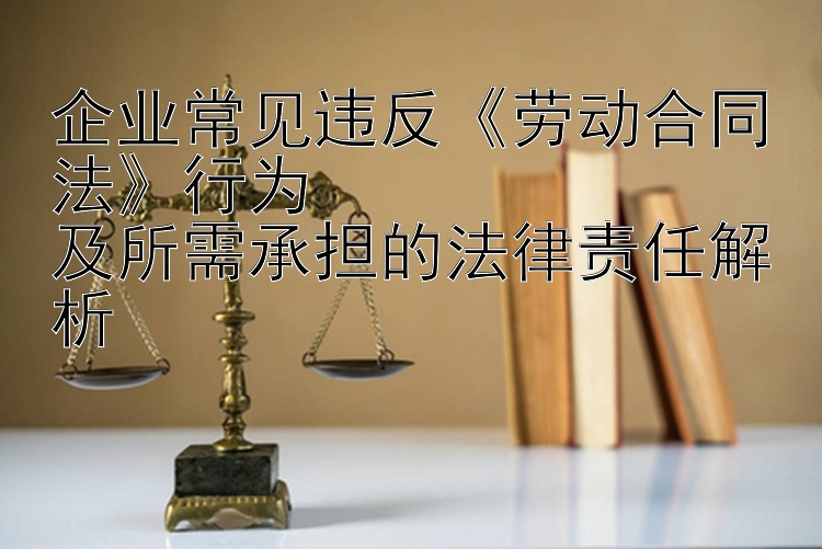 企业常见违反《劳动合同法》行为  
及所需承担的法律责任解析