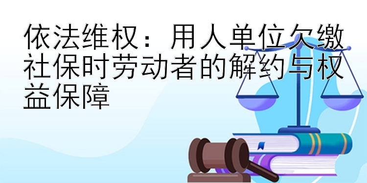 依法维权：用人单位欠缴社保时劳动者的解约与权益保障