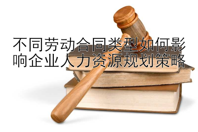 不同劳动合同类型如何影响企业人力资源规划策略