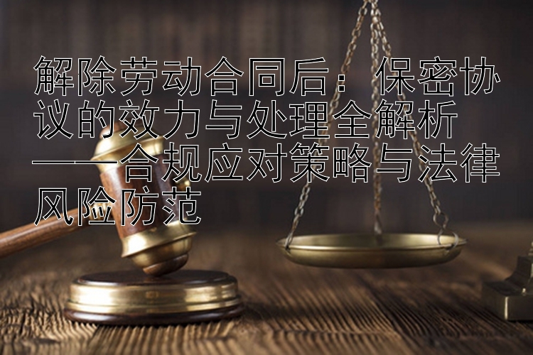 解除劳动合同后：保密协议的效力与处理全解析  
——合规应对策略与法律风险防范