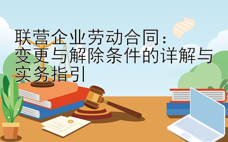 联营企业劳动合同：  
变更与解除条件的详解与实务指引