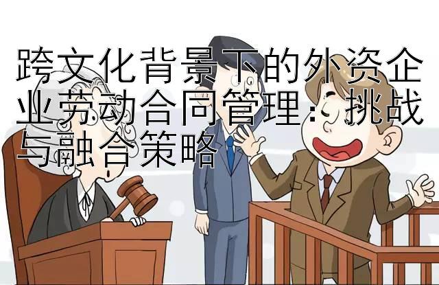 跨文化背景下的外资企业劳动合同管理：挑战与融合策略