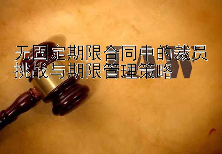 无固定期限合同中的裁员挑战与期限管理策略