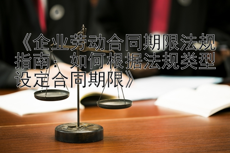 《企业劳动合同期限法规指南：如何根据法规类型设定合同期限》