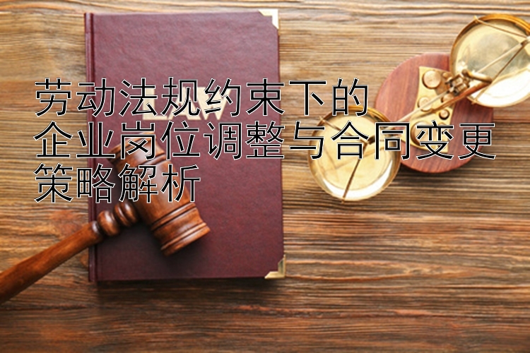 劳动法规约束下的  
企业岗位调整与合同变更策略解析