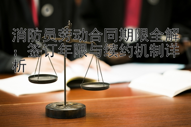 消防员劳动合同期限全解：签订年限与续约机制详析