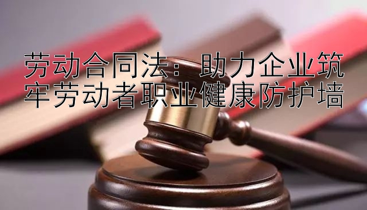 劳动合同法：助力企业筑牢劳动者职业健康防护墙