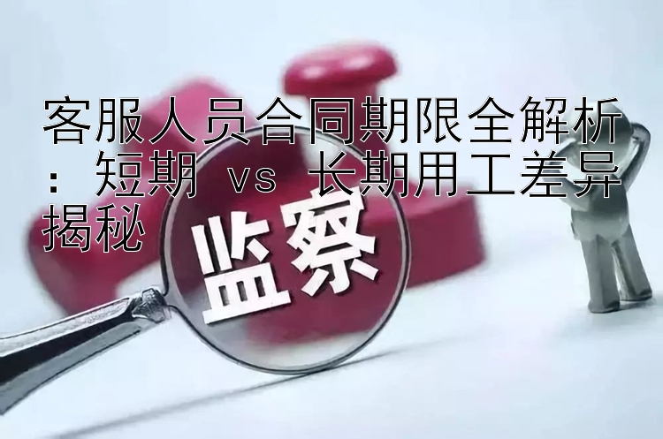 客服人员合同期限全解析：短期 vs 长期用工差异揭秘