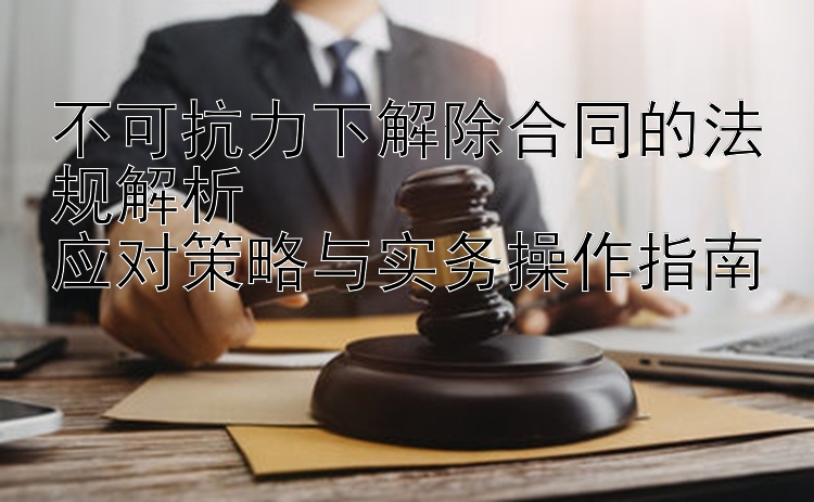 不可抗力下解除合同的法规解析  
应对策略与实务操作指南