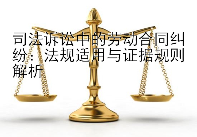 司法诉讼中的劳动合同纠纷：法规适用与证据规则解析