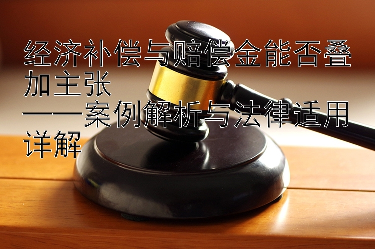 经济补偿与赔偿金能否叠加主张  
——案例解析与法律适用详解