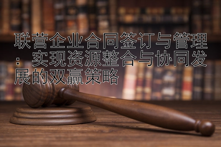 联营企业合同签订与管理：实现资源整合与协同发展的双赢策略