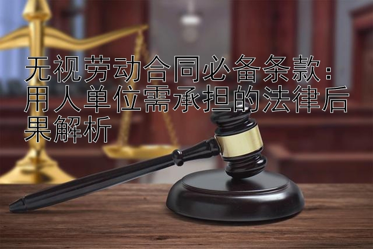 无视劳动合同必备条款：用人单位需承担的法律后果解析