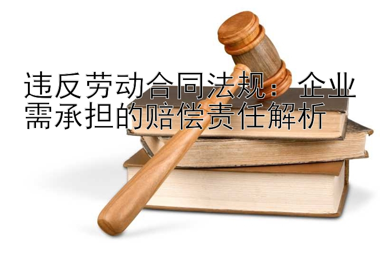 违反劳动合同法规：企业需承担的赔偿责任解析