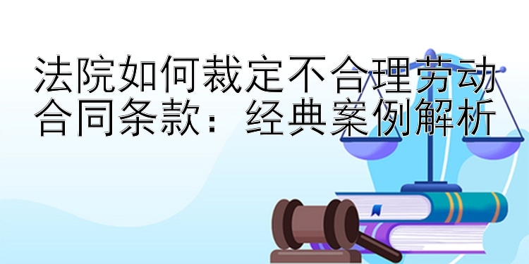 法院如何裁定不合理劳动合同条款：经典案例解析