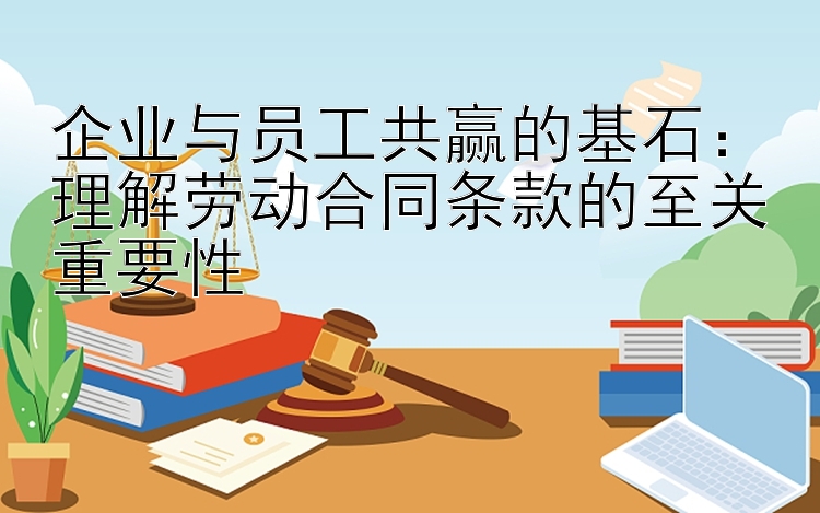 企业与员工共赢的基石：理解劳动合同条款的至关重要性