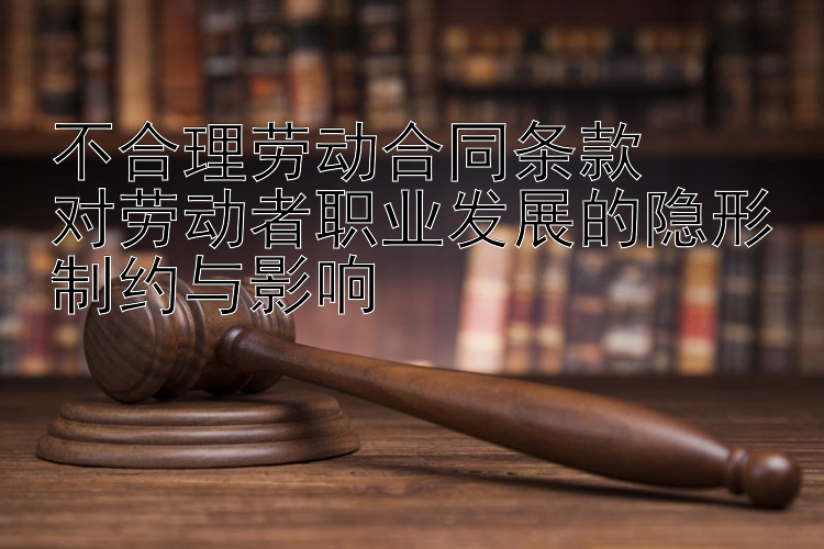 不合理劳动合同条款  
对劳动者职业发展的隐形制约与影响