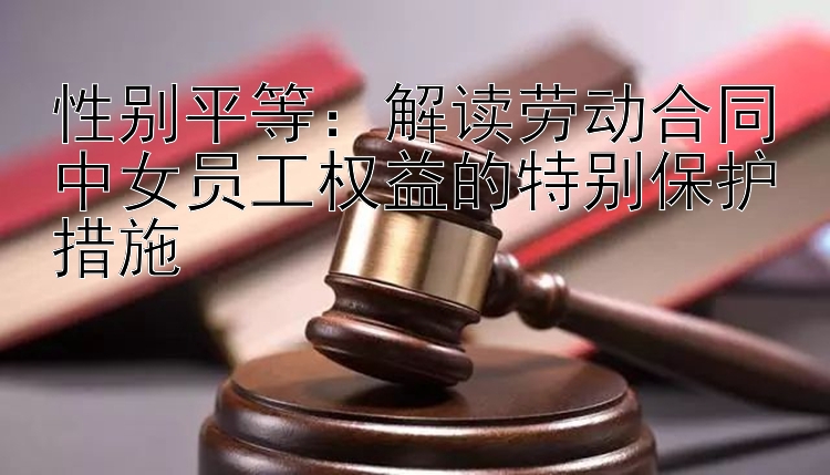 性别平等：解读劳动合同中女员工权益的特别保护措施