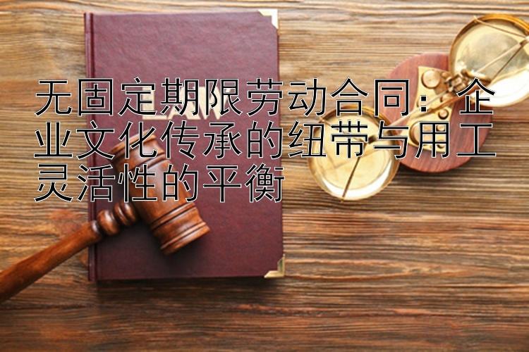 无固定期限劳动合同：企业文化传承的纽带与用工灵活性的平衡