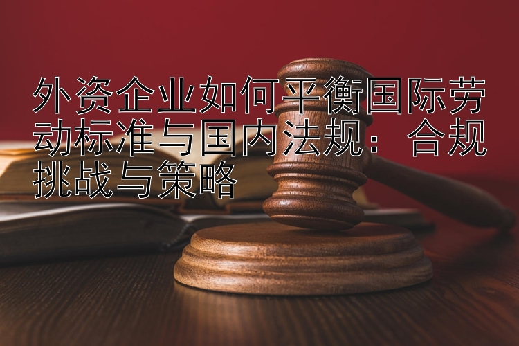 外资企业如何平衡国际劳动标准与国内法规：合规挑战与策略