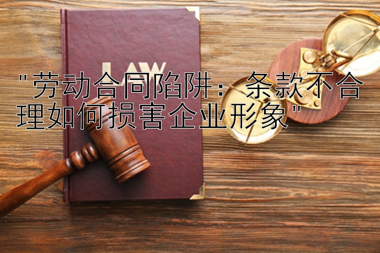 劳动合同陷阱：条款不合理如何损害企业形象