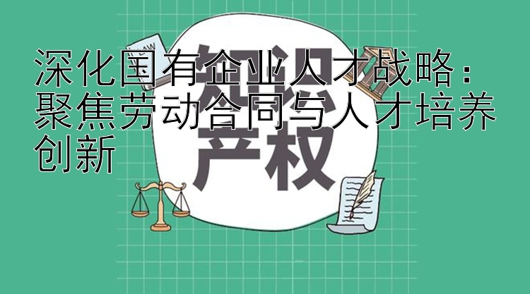 深化国有企业人才战略：聚焦劳动合同与人才培养创新