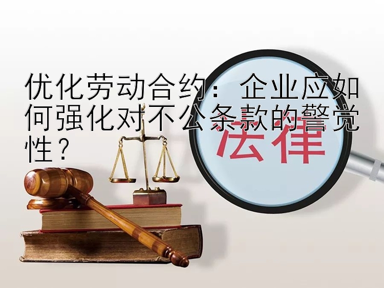 优化劳动合约：企业应如何强化对不公条款的警觉性？