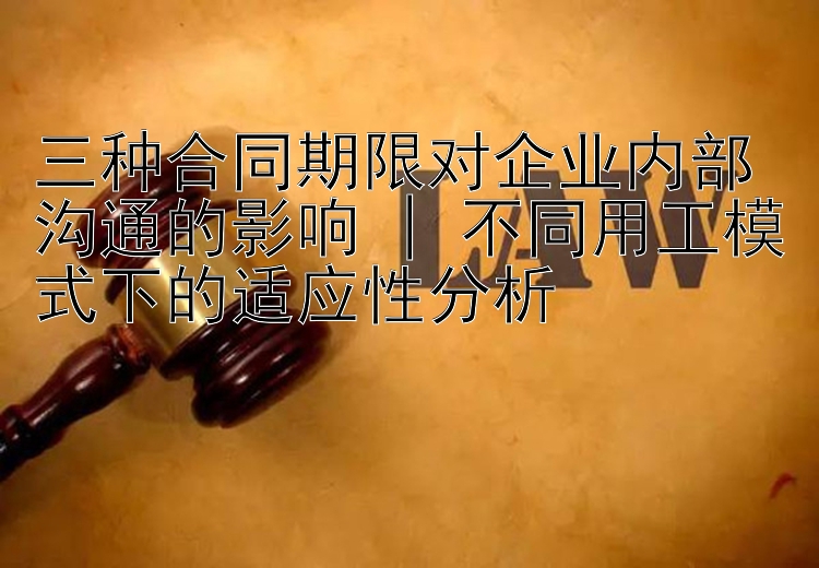 三种合同期限对企业内部沟通的影响 | 不同用工模式下的适应性分析