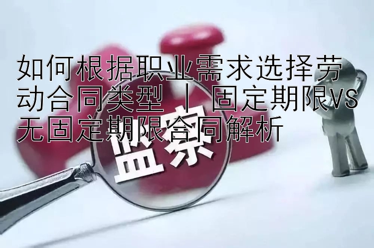 如何根据职业需求选择劳动合同类型 | 固定期限VS无固定期限合同解析