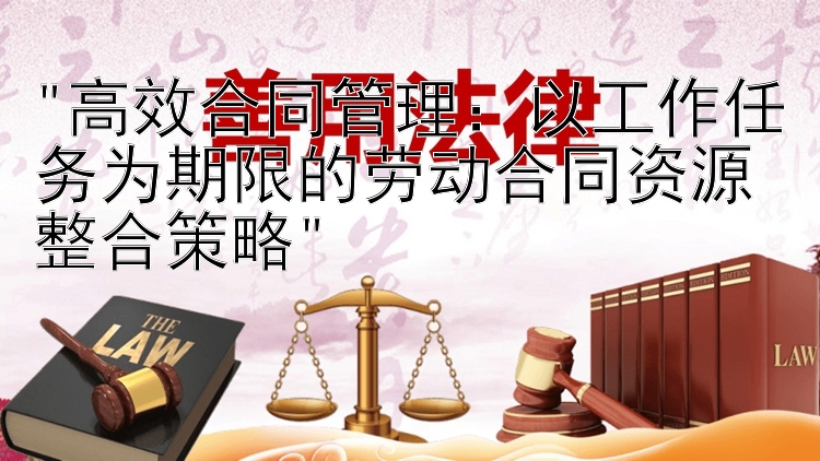 高效合同管理：以工作任务为期限的劳动合同资源整合策略