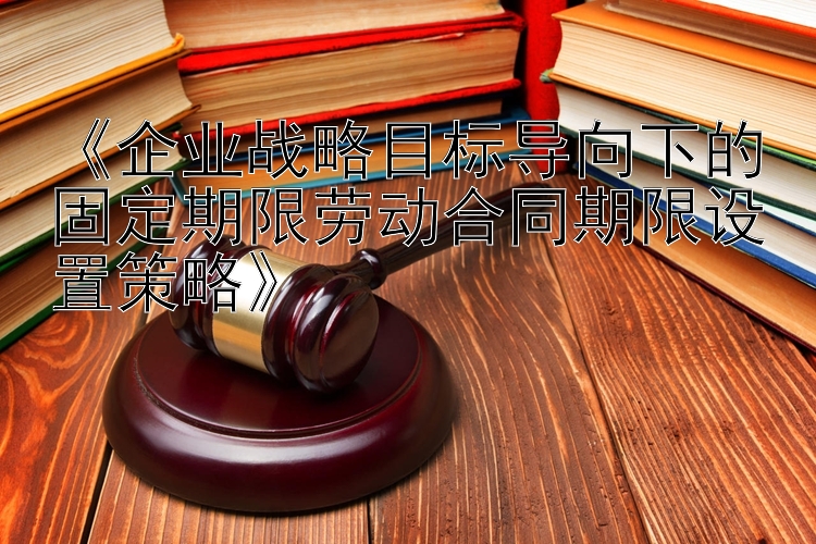 《企业战略目标导向下的固定期限劳动合同期限设置策略》