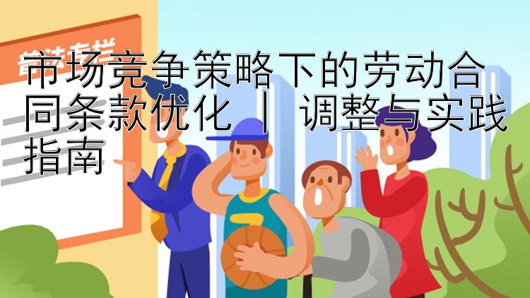 市场竞争策略下的劳动合同条款优化 | 调整与实践指南