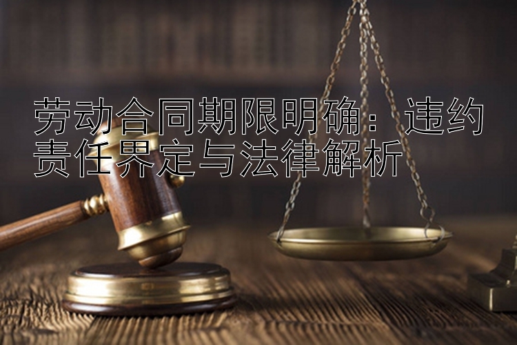 劳动合同期限明确：违约责任界定与法律解析