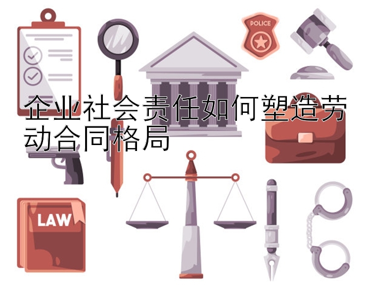 企业社会责任如何塑造劳动合同格局