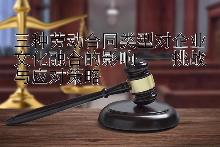 三种劳动合同类型对企业文化融合的影响——挑战与应对策略