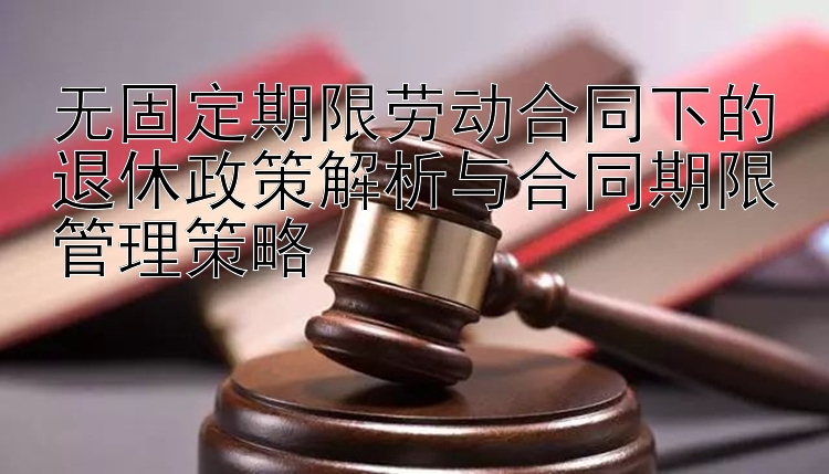 无固定期限劳动合同下的退休政策解析与合同期限管理策略